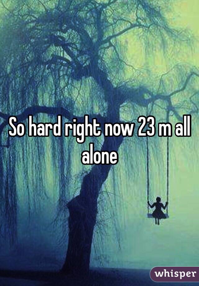 So hard right now 23 m all alone 