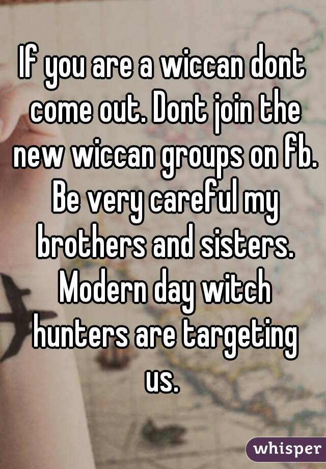 If you are a wiccan dont come out. Dont join the new wiccan groups on fb. Be very careful my brothers and sisters. Modern day witch hunters are targeting us. 