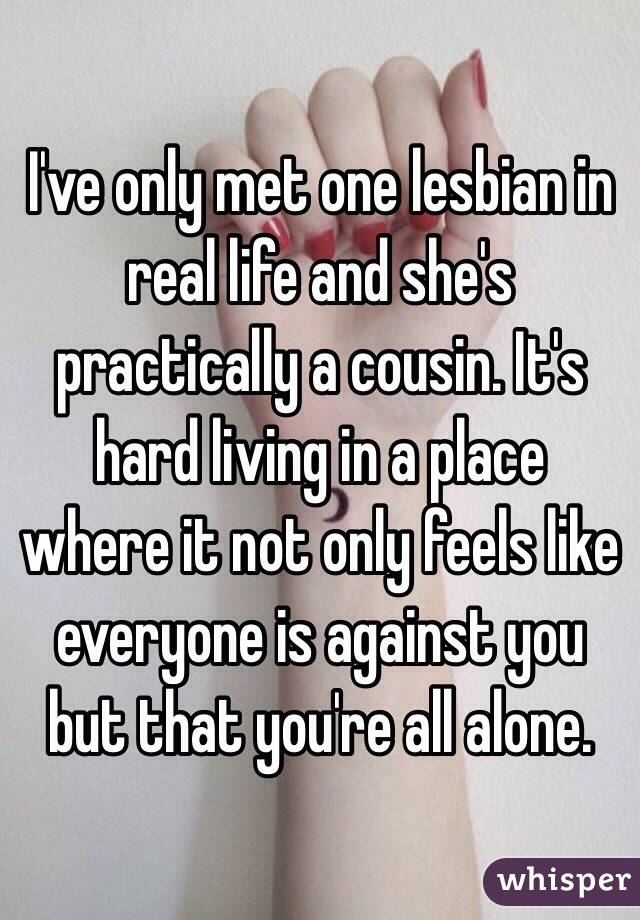 I've only met one lesbian in real life and she's practically a cousin. It's hard living in a place where it not only feels like everyone is against you but that you're all alone.