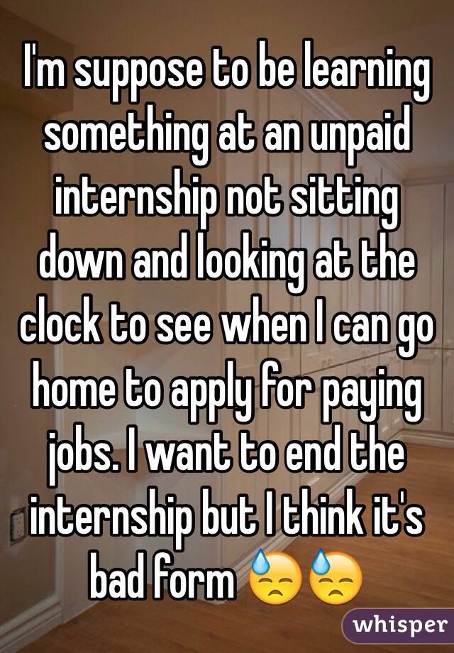 I'm suppose to be learning something at an unpaid internship not sitting down and looking at the clock to see when I can go home to apply for paying jobs. I want to end the internship but I think it's bad form 😓😓