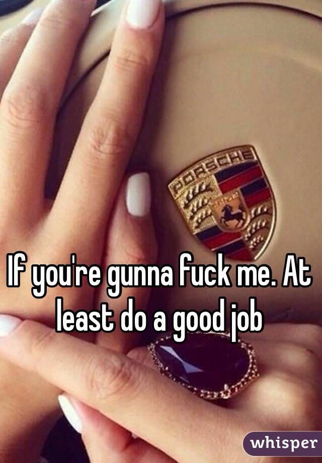 If you're gunna fuck me. At least do a good job 
