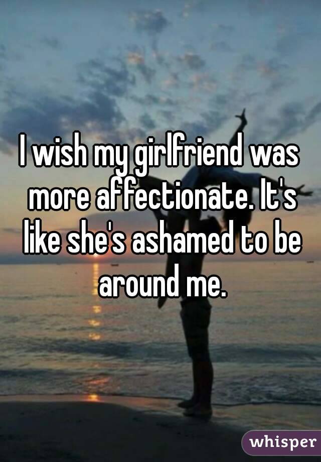 I wish my girlfriend was more affectionate. It's like she's ashamed to be around me.