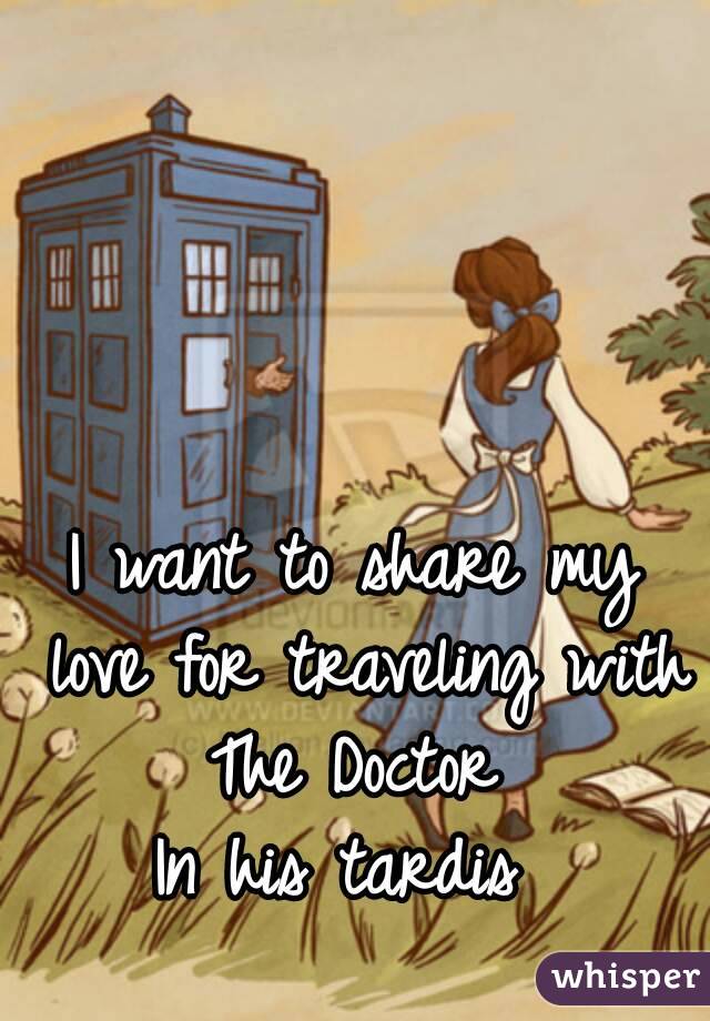 I want to share my love for traveling with The Doctor 
In his tardis 