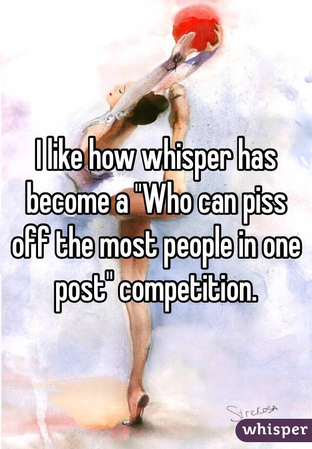 I like how whisper has become a "Who can piss off the most people in one post" competition.