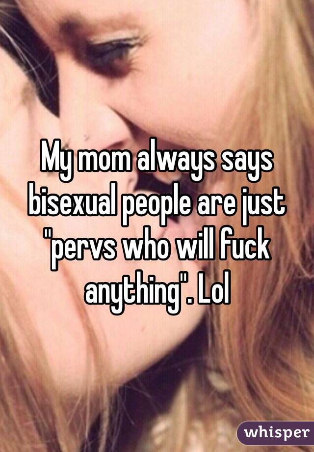 My mom always says bisexual people are just "pervs who will fuck anything". Lol 