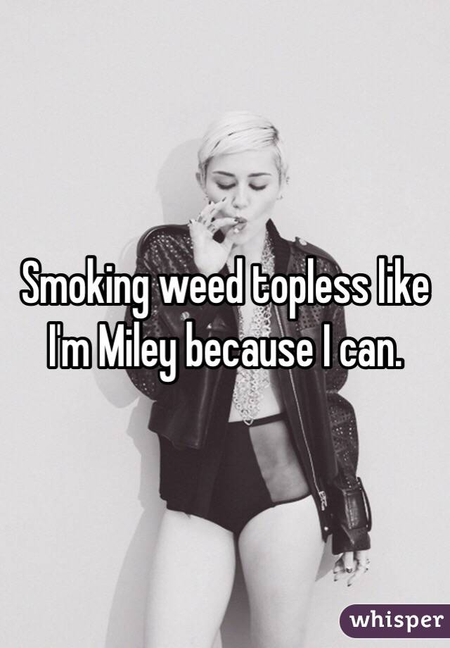 Smoking weed topless like I'm Miley because I can.