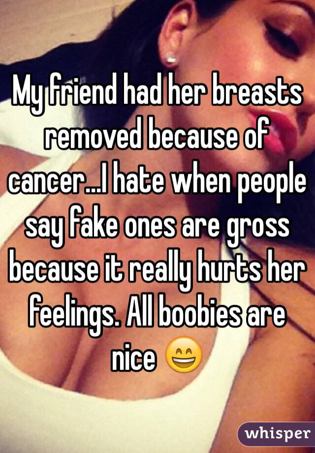 My friend had her breasts removed because of cancer...I hate when people say fake ones are gross because it really hurts her feelings. All boobies are nice 😄