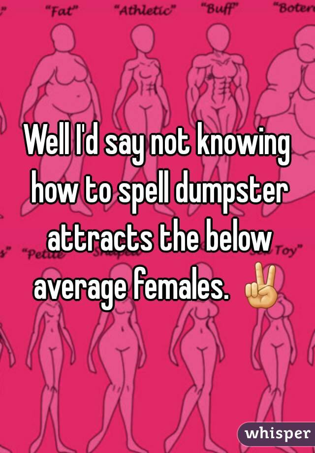 Well I'd say not knowing how to spell dumpster attracts the below average females. ✌