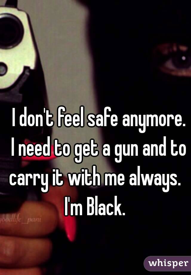   I don't feel safe anymore.  I need to get a gun and to carry it with me always.  I'm Black. 