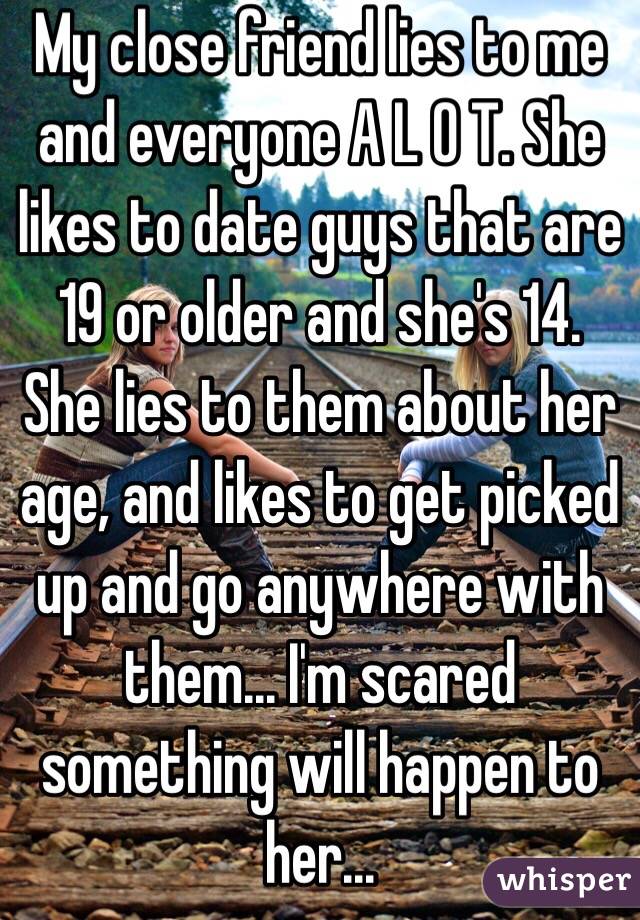 My close friend lies to me and everyone A L O T. She likes to date guys that are 19 or older and she's 14. She lies to them about her age, and likes to get picked up and go anywhere with them... I'm scared something will happen to her... 