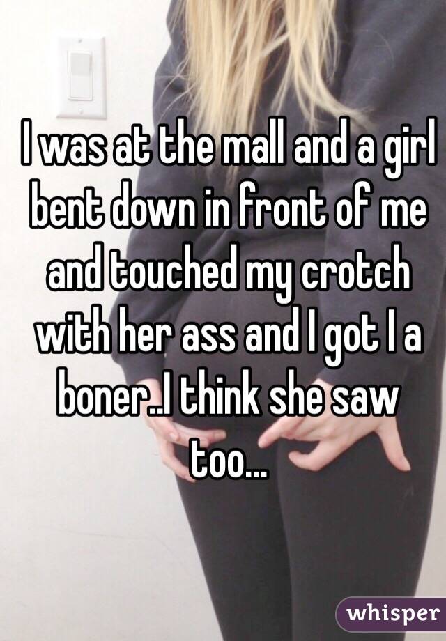 I was at the mall and a girl bent down in front of me and touched my crotch with her ass and I got I a boner..I think she saw too...