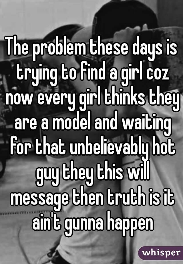 The problem these days is trying to find a girl coz now every girl thinks they are a model and waiting for that unbelievably hot guy they this will message then truth is it ain't gunna happen
 