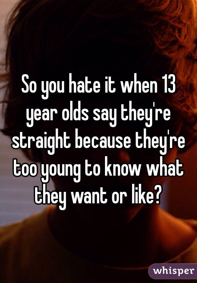 So you hate it when 13 year olds say they're straight because they're too young to know what they want or like?