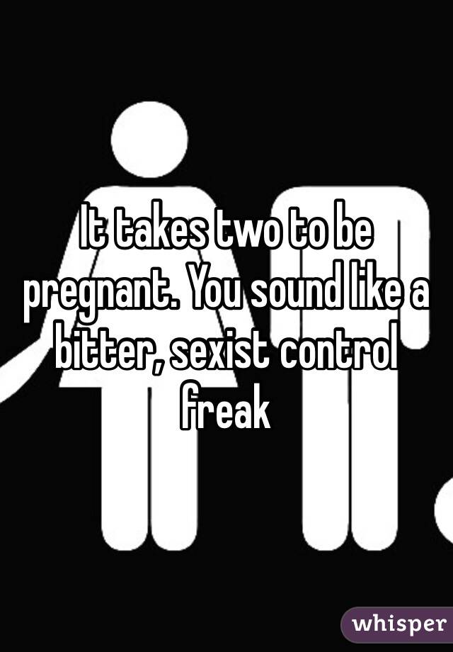 It takes two to be pregnant. You sound like a bitter, sexist control freak