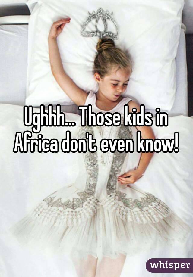 Ughhh... Those kids in Africa don't even know! 