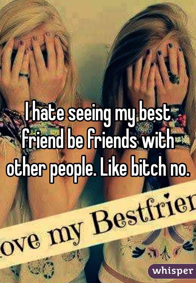 I hate seeing my best friend be friends with other people. Like bitch no.