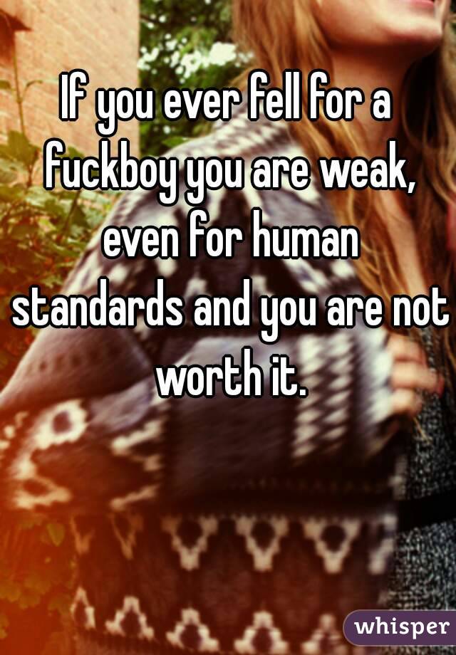 If you ever fell for a fuckboy you are weak, even for human standards and you are not worth it.