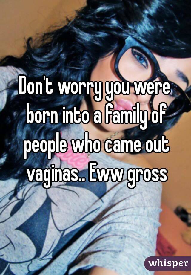 Don't worry you were born into a family of people who came out vaginas.. Eww gross