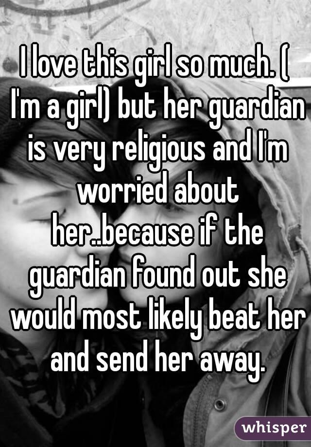 I love this girl so much. ( I'm a girl) but her guardian is very religious and I'm worried about her..because if the guardian found out she would most likely beat her and send her away.