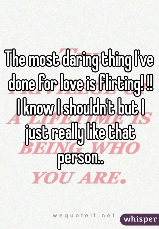 The most daring thing I've done for love is flirting! !! I know I shouldn't but I just really like that person..