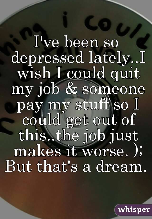 I've been so depressed lately..I wish I could quit my job & someone pay my stuff so I could get out of this..the job just makes it worse. );
But that's a dream.