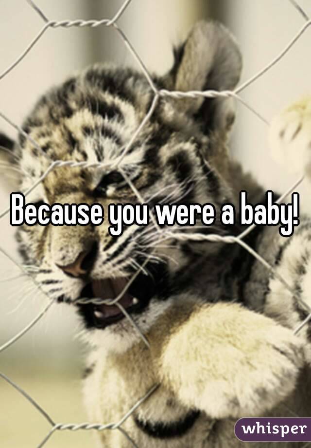 Because you were a baby!