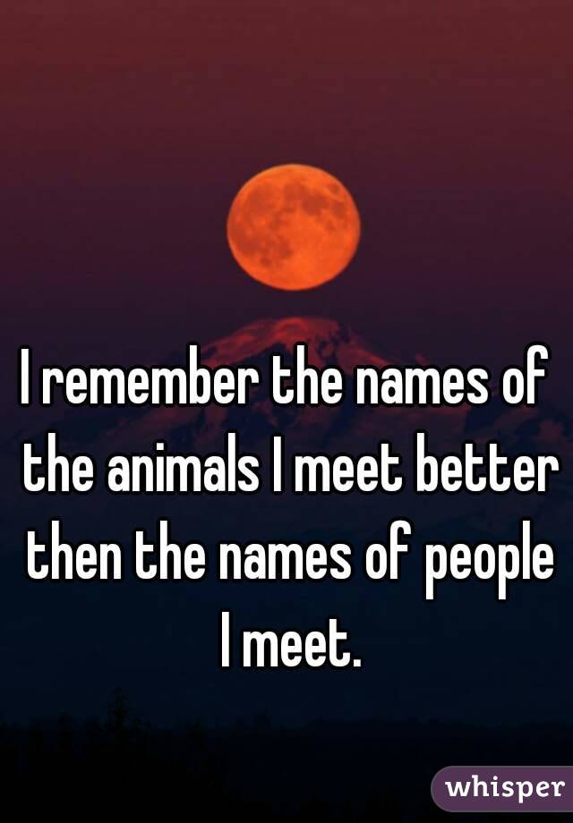 I remember the names of the animals I meet better then the names of people I meet.