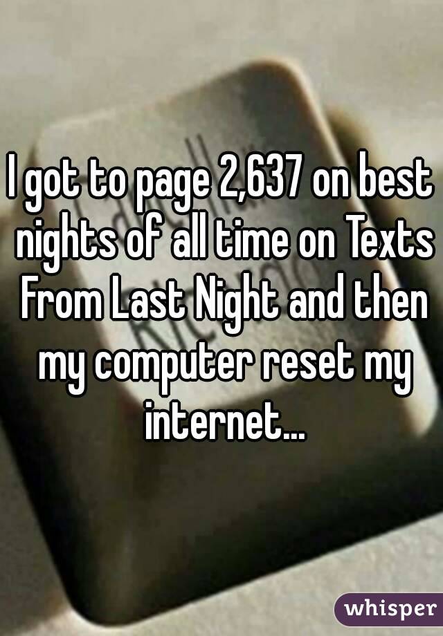 I got to page 2,637 on best nights of all time on Texts From Last Night and then my computer reset my internet...