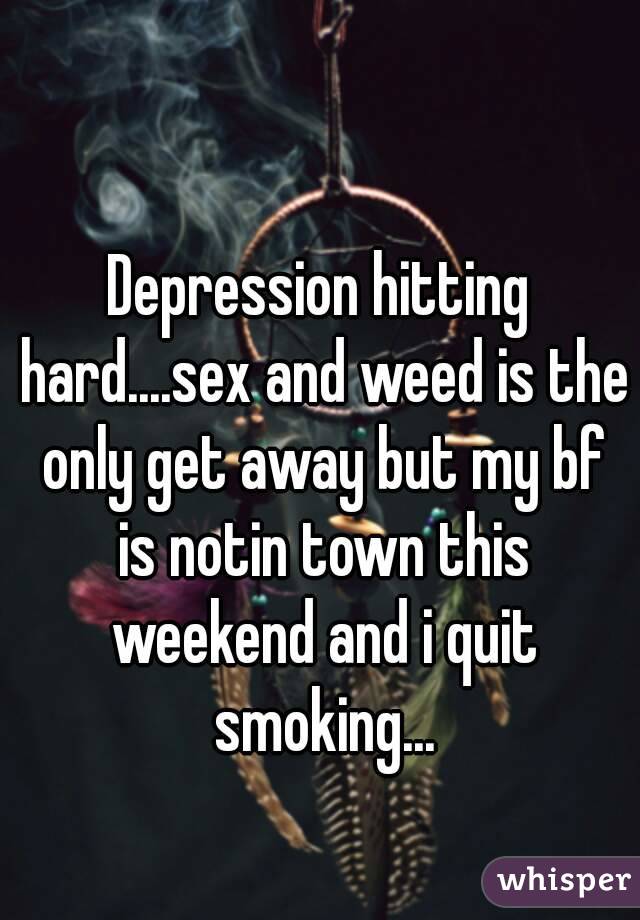 Depression hitting hard....sex and weed is the only get away but my bf is notin town this weekend and i quit smoking...