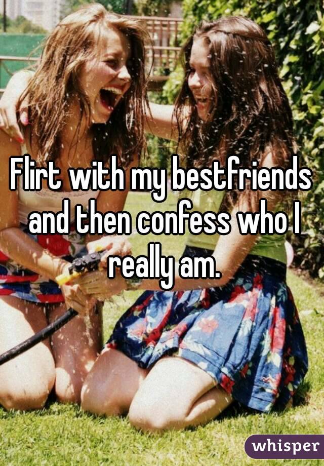 Flirt with my bestfriends and then confess who I really am.