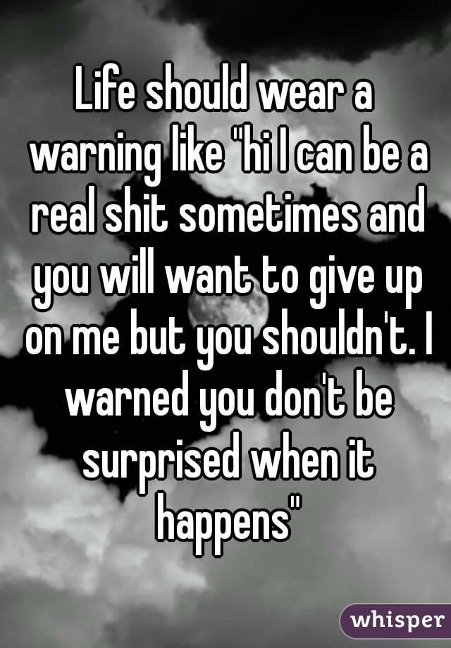 Life should wear a warning like "hi I can be a real shit sometimes and you will want to give up on me but you shouldn't. I warned you don't be surprised when it happens"