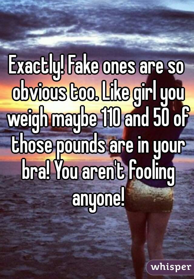 Exactly! Fake ones are so obvious too. Like girl you weigh maybe 110 and 50 of those pounds are in your bra! You aren't fooling anyone!