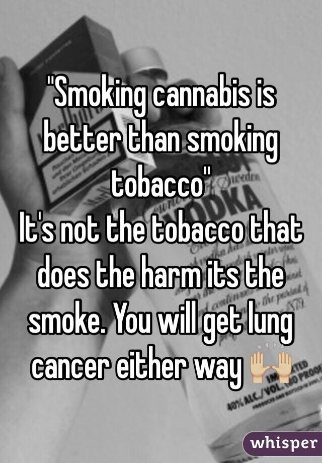 "Smoking cannabis is better than smoking tobacco" 
It's not the tobacco that does the harm its the smoke. You will get lung cancer either way 🙌🏼