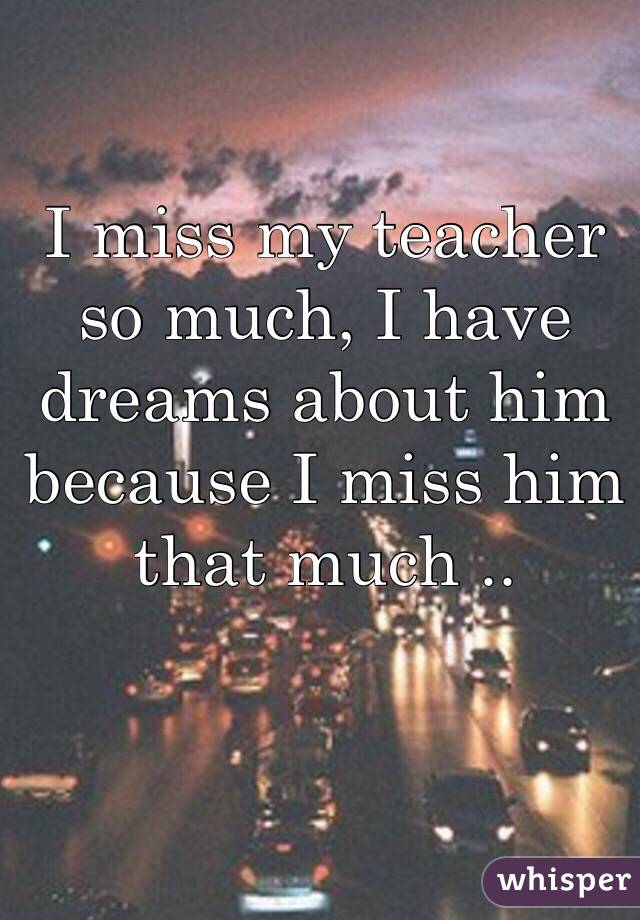 I miss my teacher so much, I have dreams about him because I miss him that much .. 