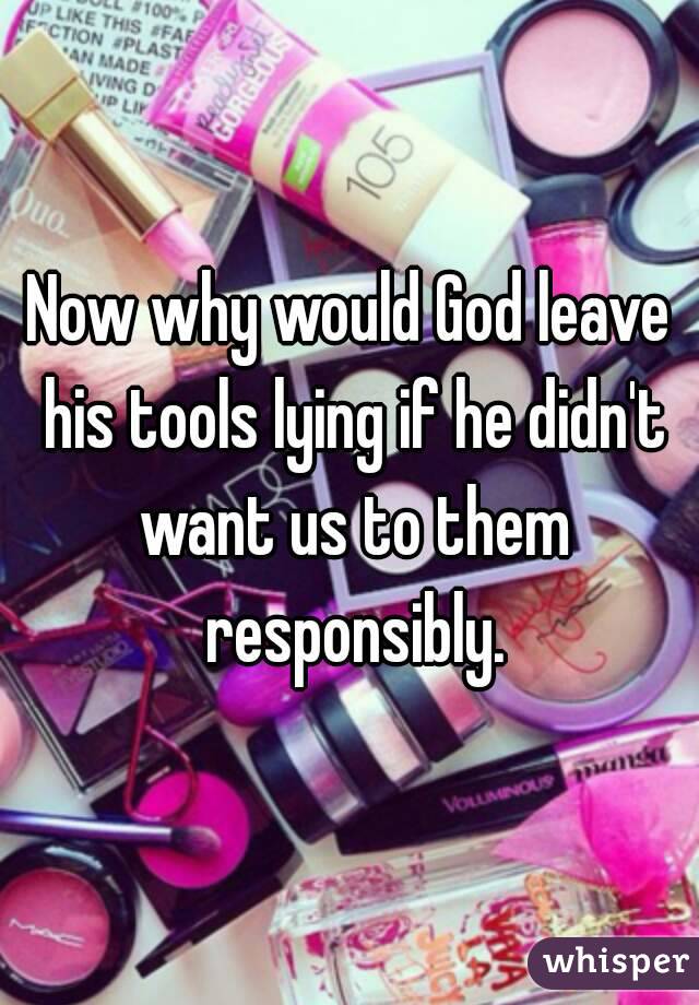 Now why would God leave his tools lying if he didn't want us to them responsibly.