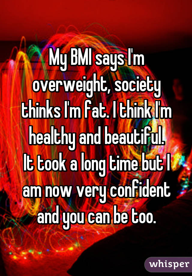 My BMI says I'm overweight, society thinks I'm fat. I think I'm healthy and beautiful.
It took a long time but I am now very confident and you can be too.