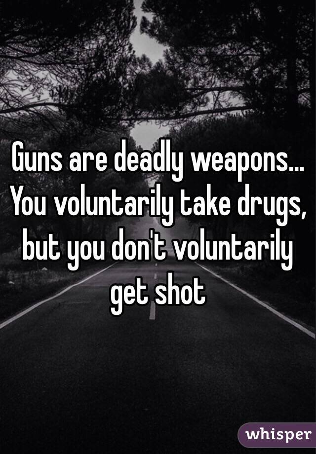 Guns are deadly weapons... You voluntarily take drugs, but you don't voluntarily get shot