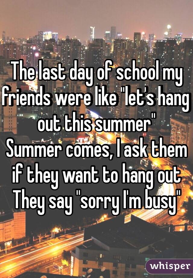 The last day of school my friends were like "let's hang out this summer" 
Summer comes, I ask them if they want to hang out
They say "sorry I'm busy" 