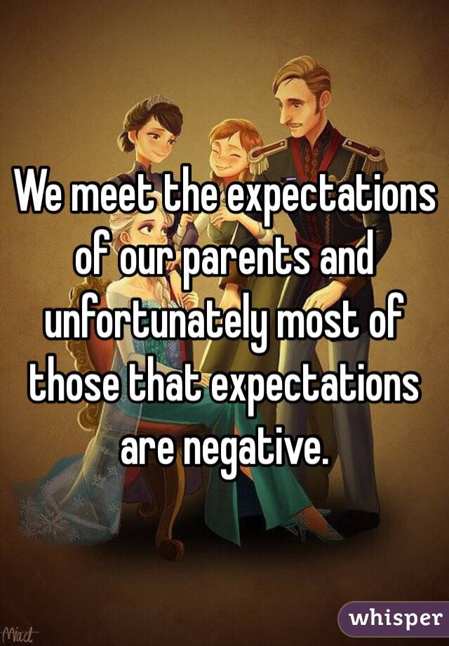 We meet the expectations of our parents and unfortunately most of those that expectations are negative.