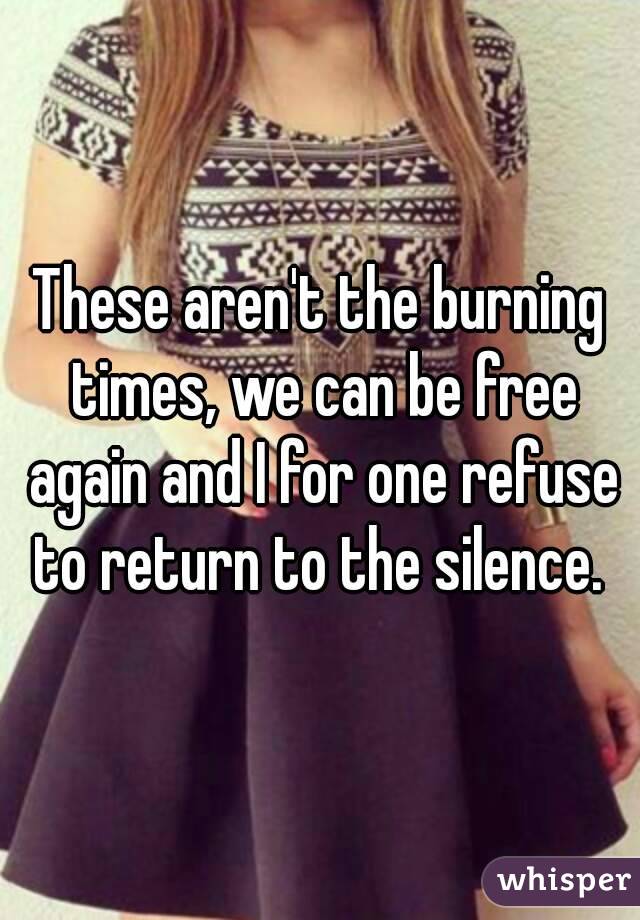 These aren't the burning times, we can be free again and I for one refuse to return to the silence. 