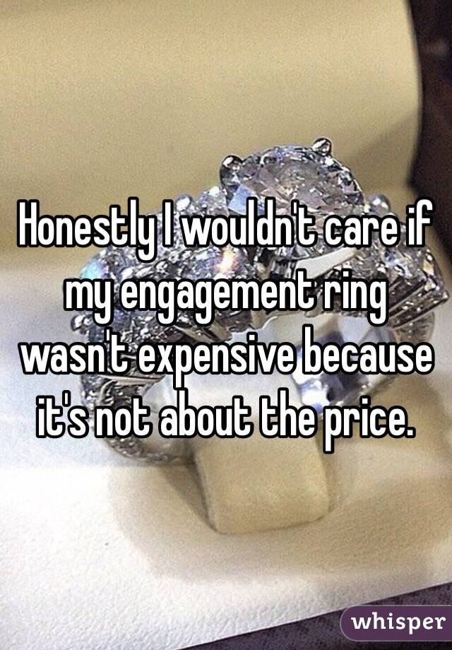 Honestly I wouldn't care if my engagement ring wasn't expensive because it's not about the price. 