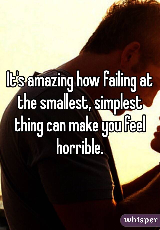 It's amazing how failing at the smallest, simplest thing can make you feel horrible.