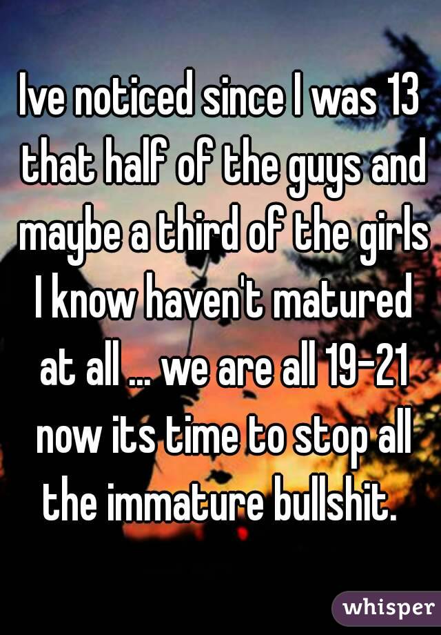 Ive noticed since I was 13 that half of the guys and maybe a third of the girls I know haven't matured at all ... we are all 19-21 now its time to stop all the immature bullshit. 