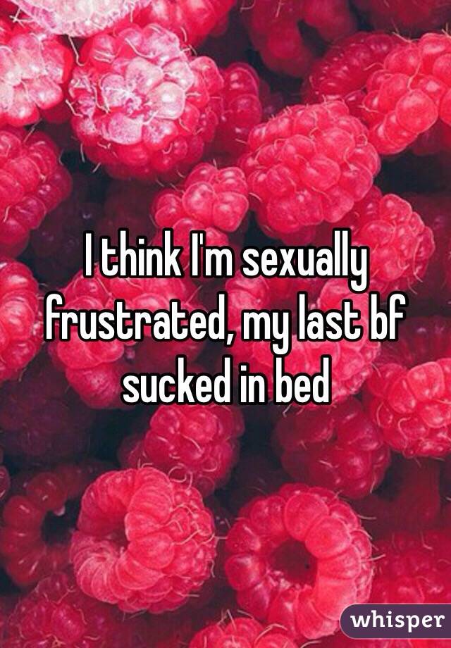 I think I'm sexually frustrated, my last bf sucked in bed