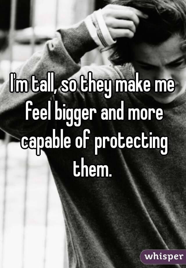 I'm tall, so they make me feel bigger and more capable of protecting them. 