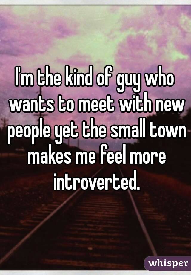 I'm the kind of guy who wants to meet with new people yet the small town makes me feel more introverted.