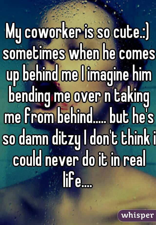 My coworker is so cute.:) sometimes when he comes up behind me I imagine him bending me over n taking me from behind..... but he's so damn ditzy I don't think i could never do it in real life.... 