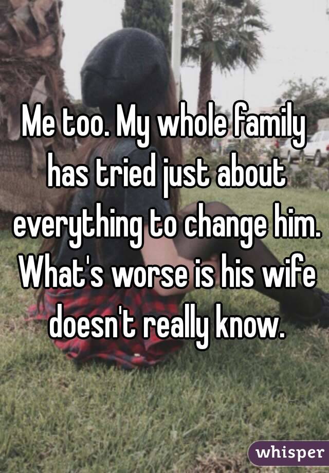 Me too. My whole family has tried just about everything to change him. What's worse is his wife doesn't really know.