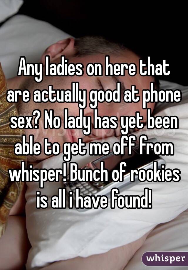 Any ladies on here that are actually good at phone sex? No lady has yet been able to get me off from whisper! Bunch of rookies is all i have found! 