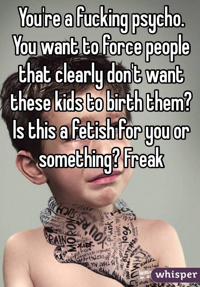 You're a fucking psycho. You want to force people that clearly don't want these kids to birth them? Is this a fetish for you or something? Freak